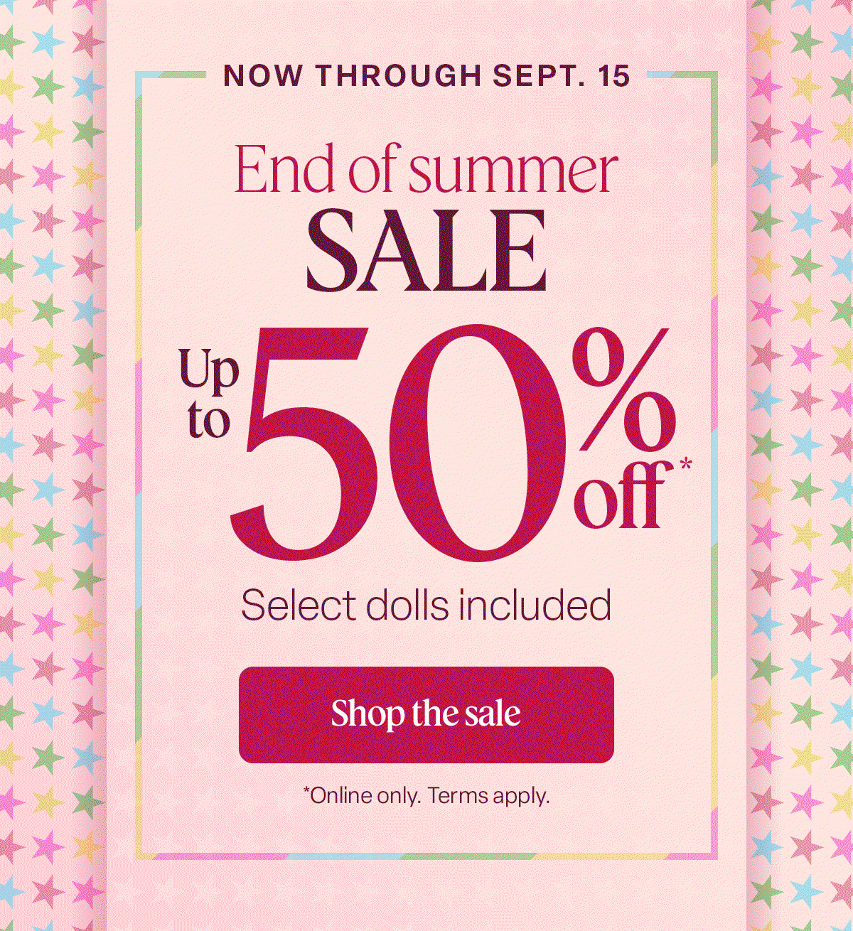 now through sept.15 End of summer sale. up to 50% off. select dolls included. Shop the sale. online only. terms apply.