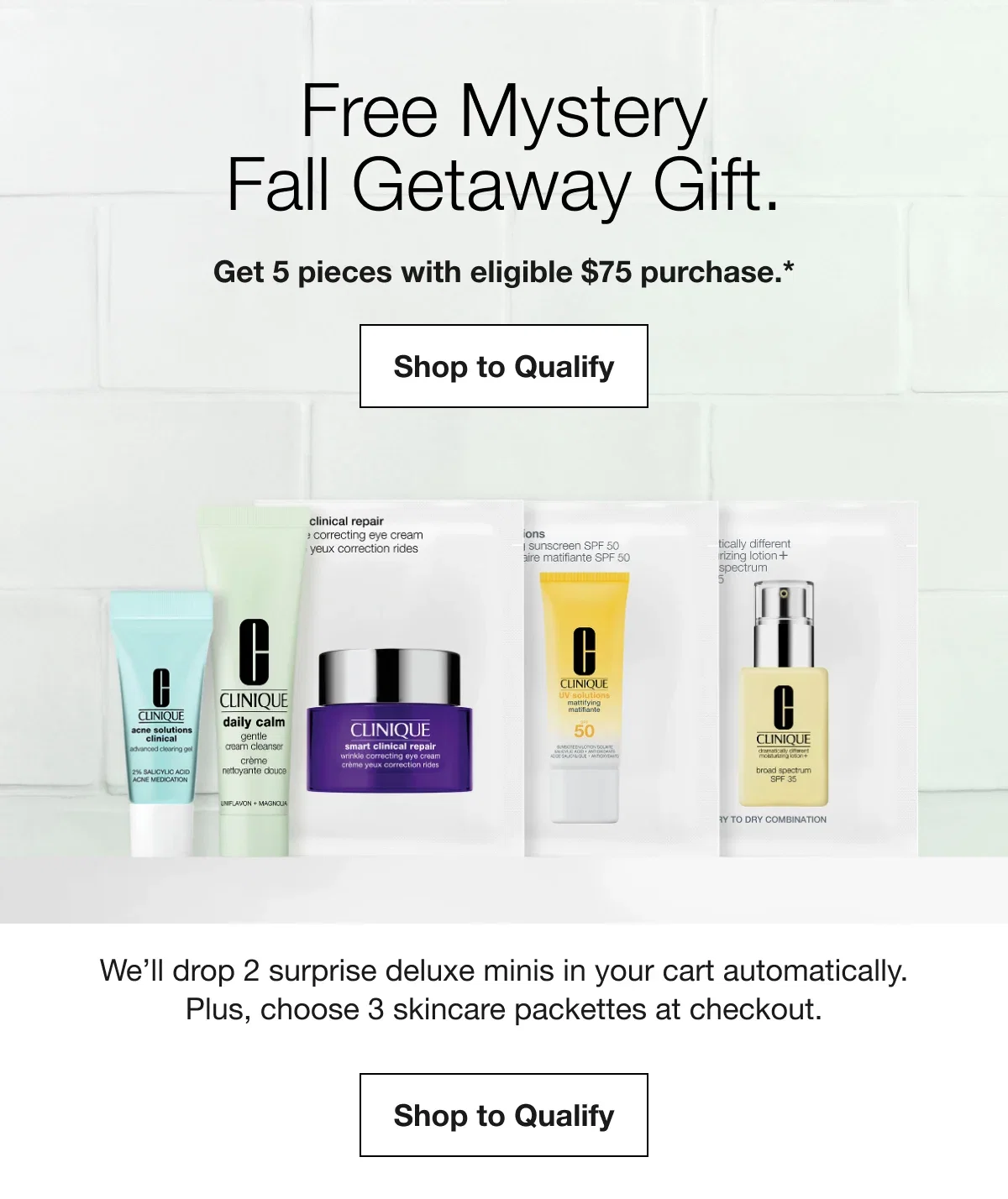 Free Mystery Fall Getaway Gift. | Get 5 pieces with eligible $75 purchase.* | Shop to Qualify | We’ll drop 2 surprise deluxe minis in your cart automatically. Plus, choose 3 skincare packettes at checkout. | Shop to Qualify