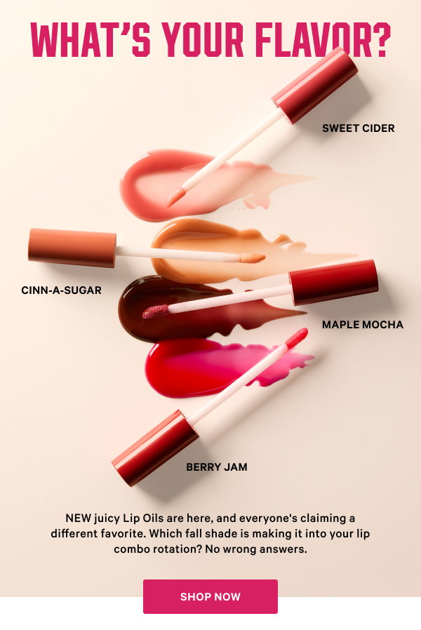 What’s Your Flavor? NEW juicy Lip Oils are here, and everyone's claiming a different favorite. Which fall shade is making it into your lip combo rotation? No wrong answers. Berry Jam Cinn-a-Sugar Maple Mocha Sweet Cider SHOP NOW>