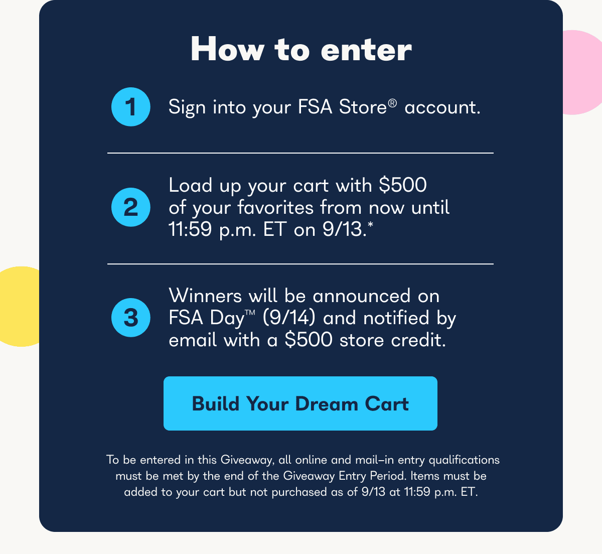 How to enter, 1 sign into your FSA store account, 2 load up your cart with $500 of your favorites from now until 11:59 p.m. ET on 9/13*, 3 winners will be announced on FSA day (9/14) and notified by email with a $500 store credit. - Build your dream cart.