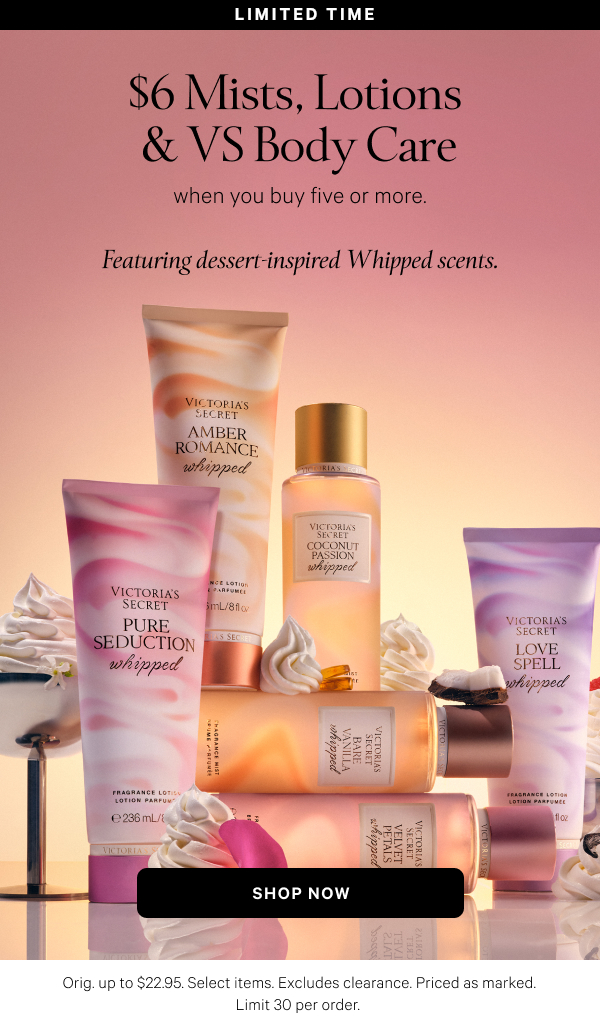 Limited Time  $6 Mists, Lotions & VS Body Care  when you buy five or more.  Featuring indulgent new Whipped scents. Orig. up to $22.95. Select items. Excludes clearance. Priced as marked. Limit 30 per order.  Shop Now > 