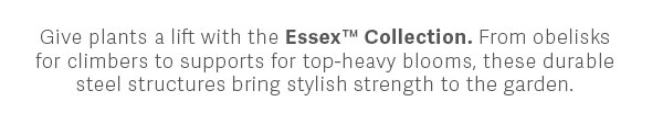 Give plants a lift with the Essex™ Collection. From obelisks for climbers to supports for top-heavy blooms, these durable steel structures bring stylish strength to the garden.