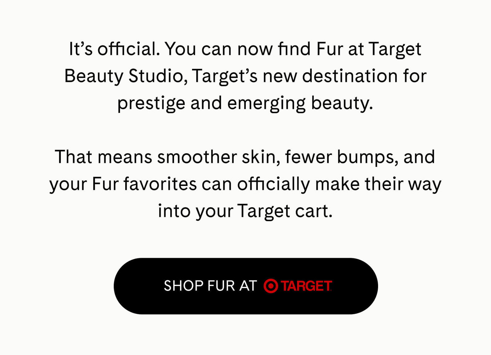 It’s official. You can now find Fur at Target Beauty Studio, Target’s new destination for prestige and emerging beauty.  That means smoother skin, fewer bumps, and your Fur favorites can officially make their way into your Target cart. SHOP FUR AT TARGET 