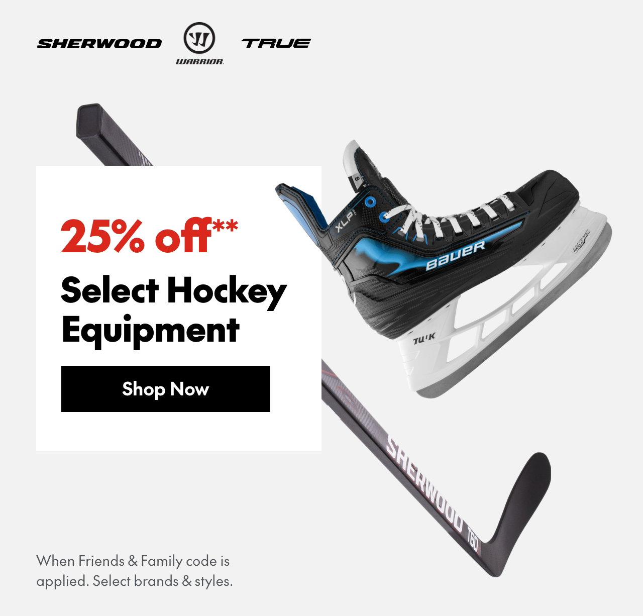 25% off** Hockey Sticks, Skates & Equipment
*When Friends & Family code is applied. Select brands & styles.