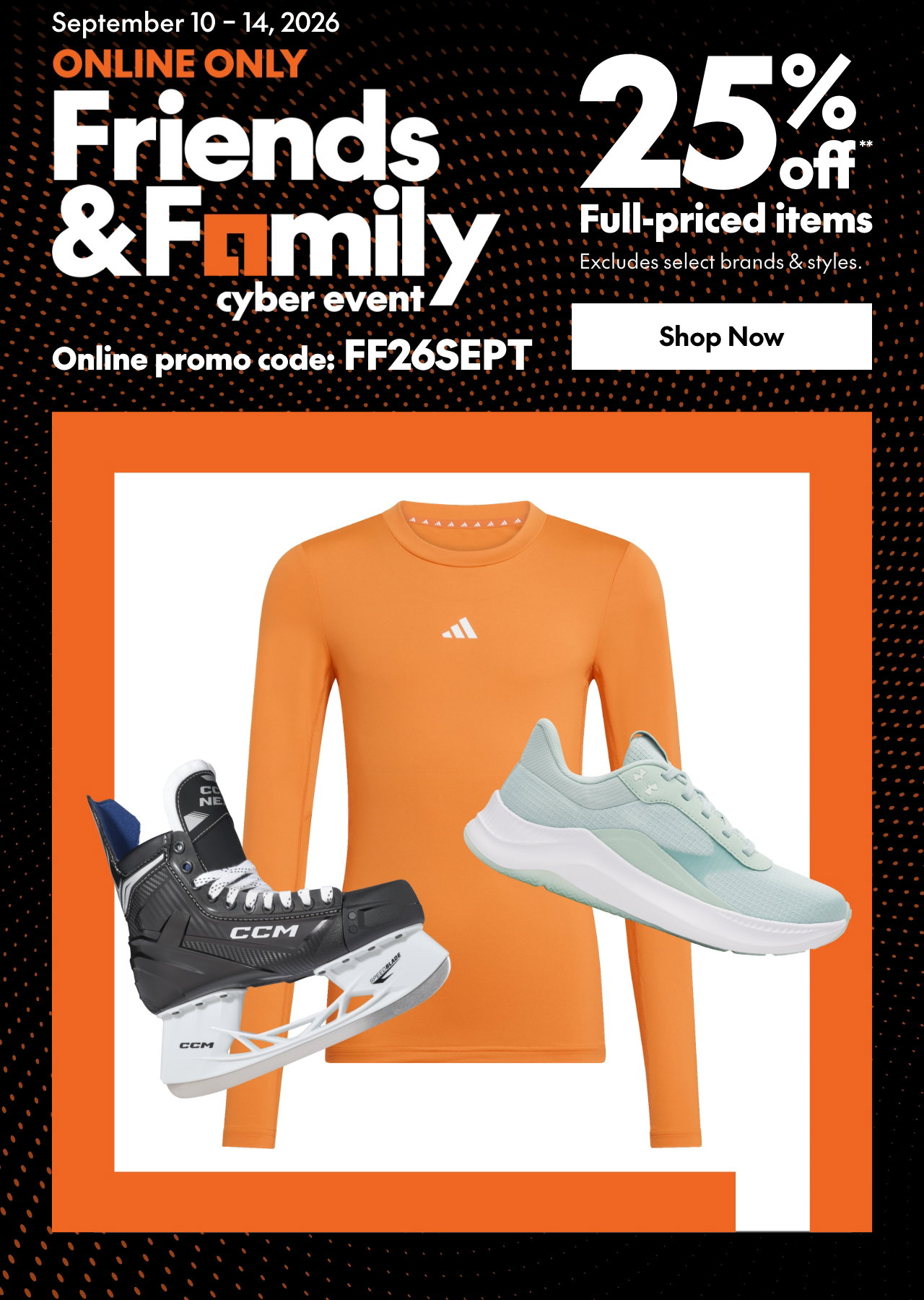 ONLINE ONLY FRIENDS & FAMILY EVENT 
25% off** full priced items. 
*Our ticket price. Excludes select brands & styles. 
Online promo code: FF26SEPT 

