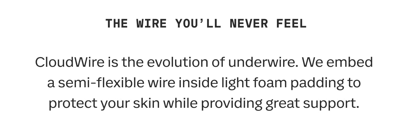 THE WIRE YOU’LL NEVER FEEL | CloudWire is the evolution of underwire. We embed a semi-flexible wire inside light foam padding to protect your skin while providing great support.