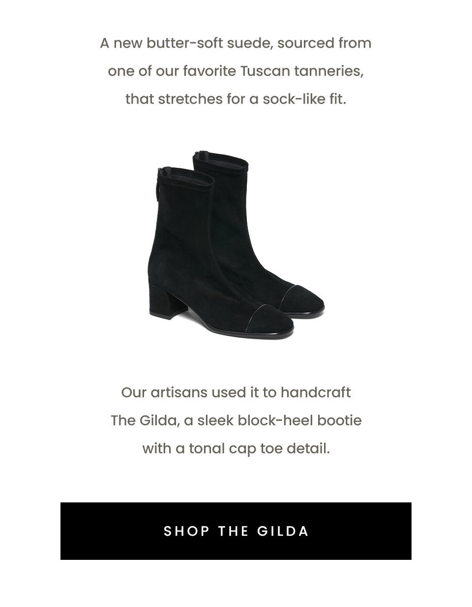 A new butter-soft suede, sourced from one of our favorite Tuscan tanneries, that stretches for a sock-like fit. Our artisans used it to handcraft The Gilda, a sleek block-heel bootie with a tonal cap toe detail. < Shop The Gilda > 