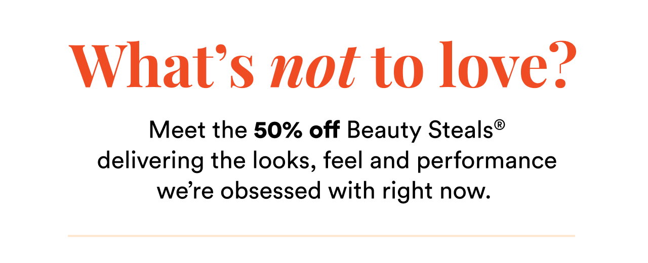 What's not to love? | Meet the 50% off Beauty Steals delivering the looks, feel and performance we're obessed with right now.