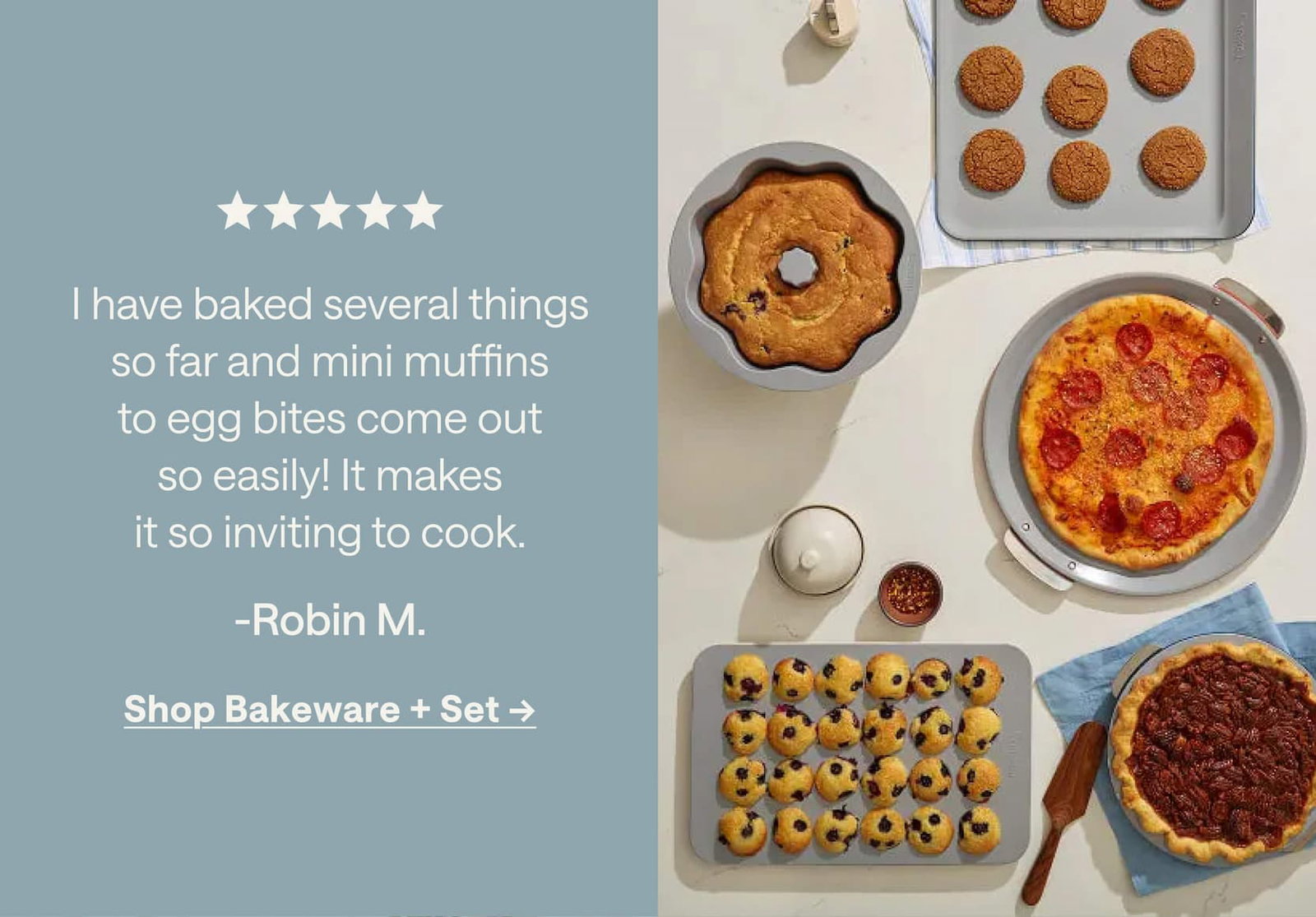 I have baked several things so far and mini muffins to egg bites come out so easily! It makes it so inviting to cook. -Robin M. Shop Bakeware + Set ->
