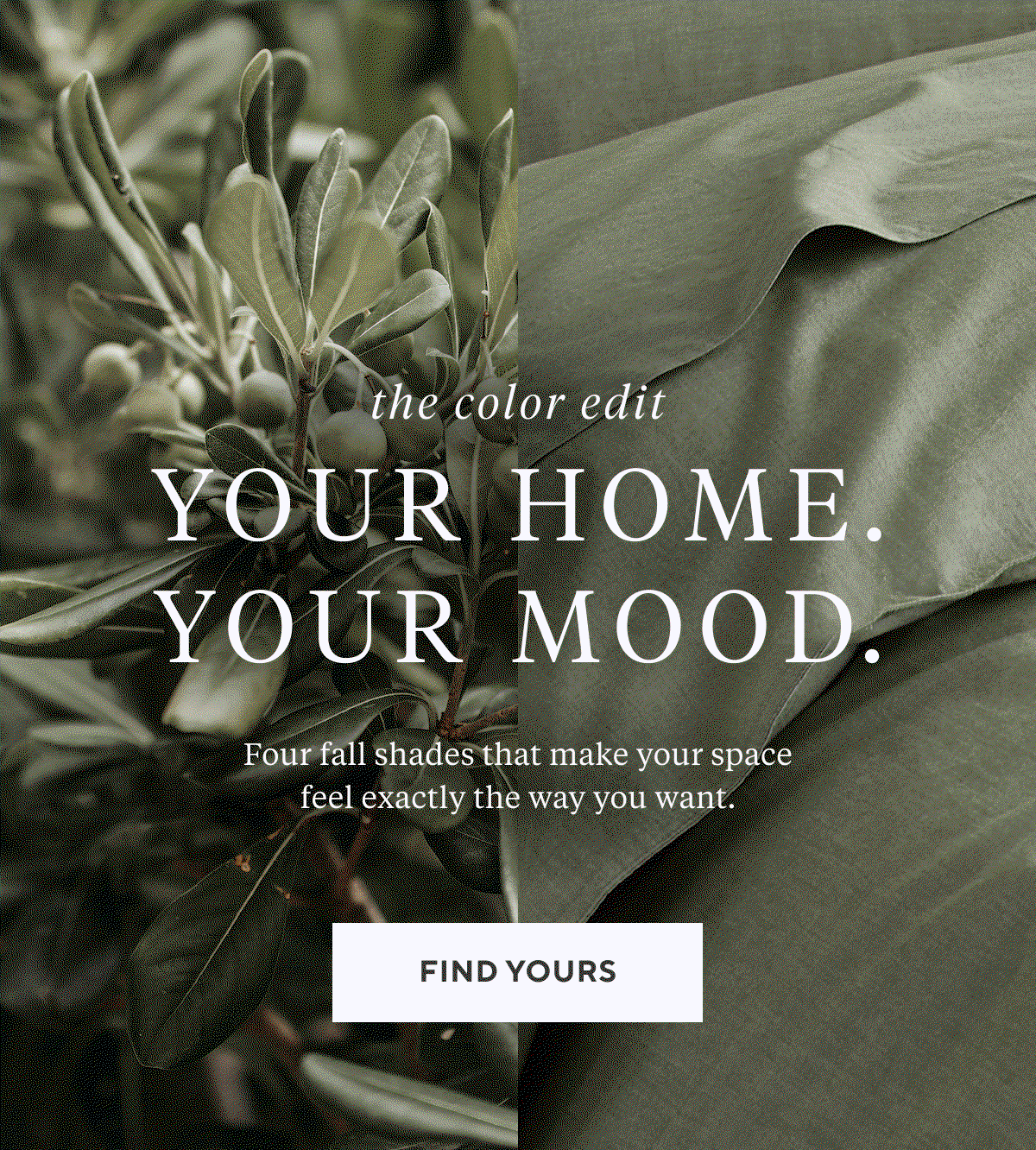 The Color Edit YOUR HOME. YOUR MOOD. Four fall shades that make your space feel exactly the way you want. Find Yours >