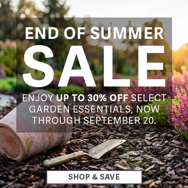 End of Summer Sale - Enjoy up to 30% OFF Select Garden Essentials, now through september 20. 