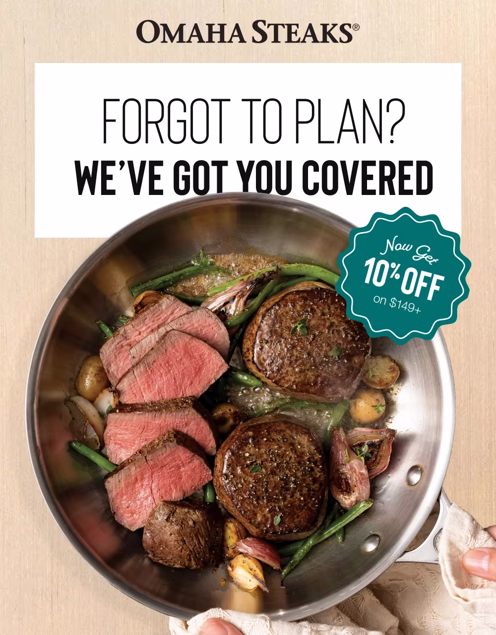 OMAHA STEAKS®
FORGOT TO PLAN?
WE'VE GOT YOU COVERED
Now Get
10% OFF
on $149+
