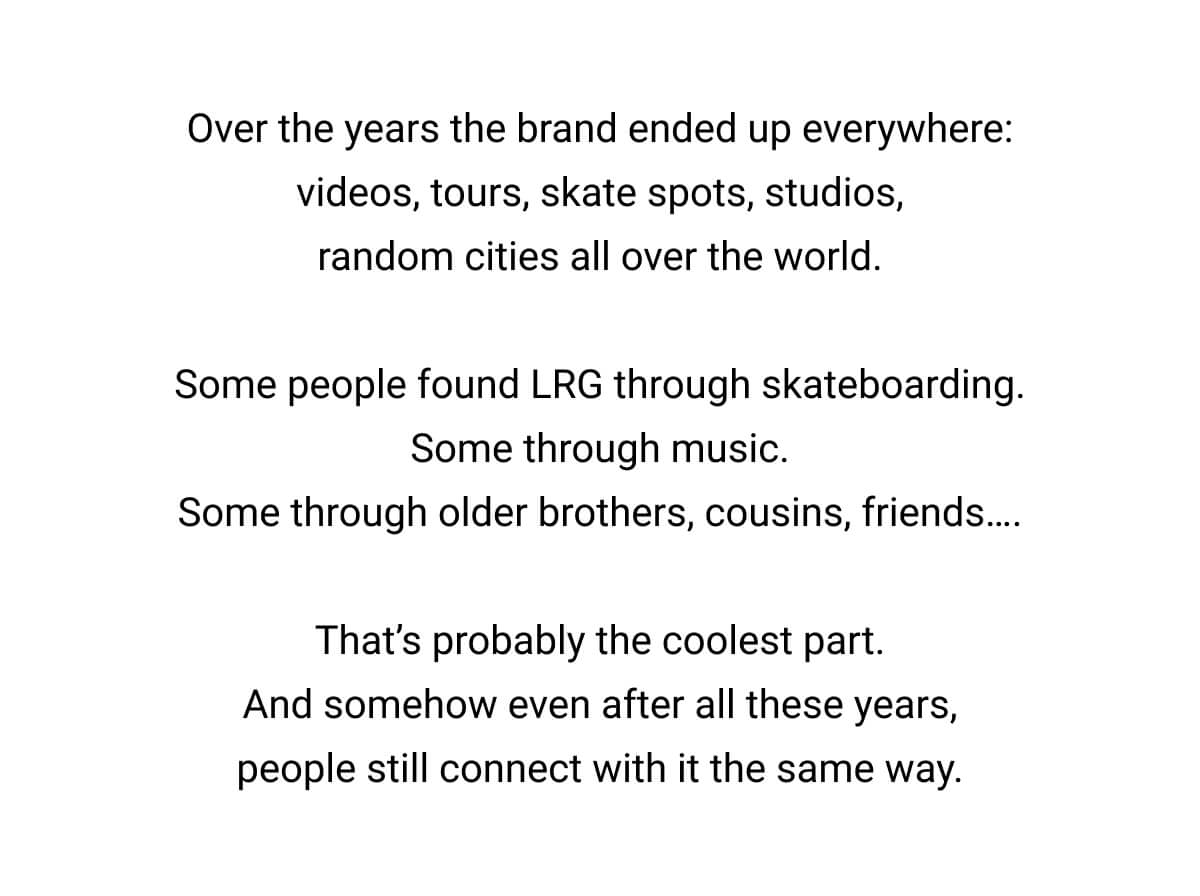 Over the years the brand ended up everywhere: videos, tours, skate spots, studios, random cities all over the world.  Some people found LRG through skateboarding. Some through music. Some through older brothers, cousins, friends….  That’s probably the coolest part. And somehow even after all these years, people still connect with it the same way.