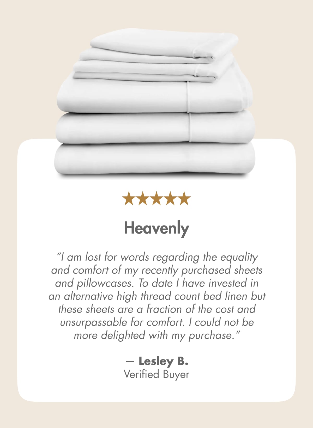 Heavenly “I am lost for words regarding the equality and comfort of my recently purchased sheets and pillowcases. To date I have invested in an alternative high thread count bed linen but these sheets are a fraction of the cost and unsurpassable for comfort. I could not be more delighted with my purchase.” — Lesley B. Verified Buyer