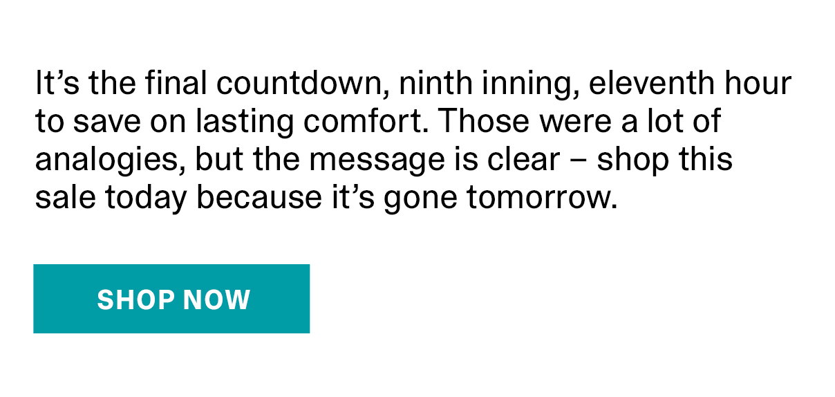 It's the final countdown, ninth inning, eleventh hour to save on lasting comfort. Those were a lot of analogies, but the message is clear - shop this sale today because it's gone tomorrow. | SHOP NOW >>