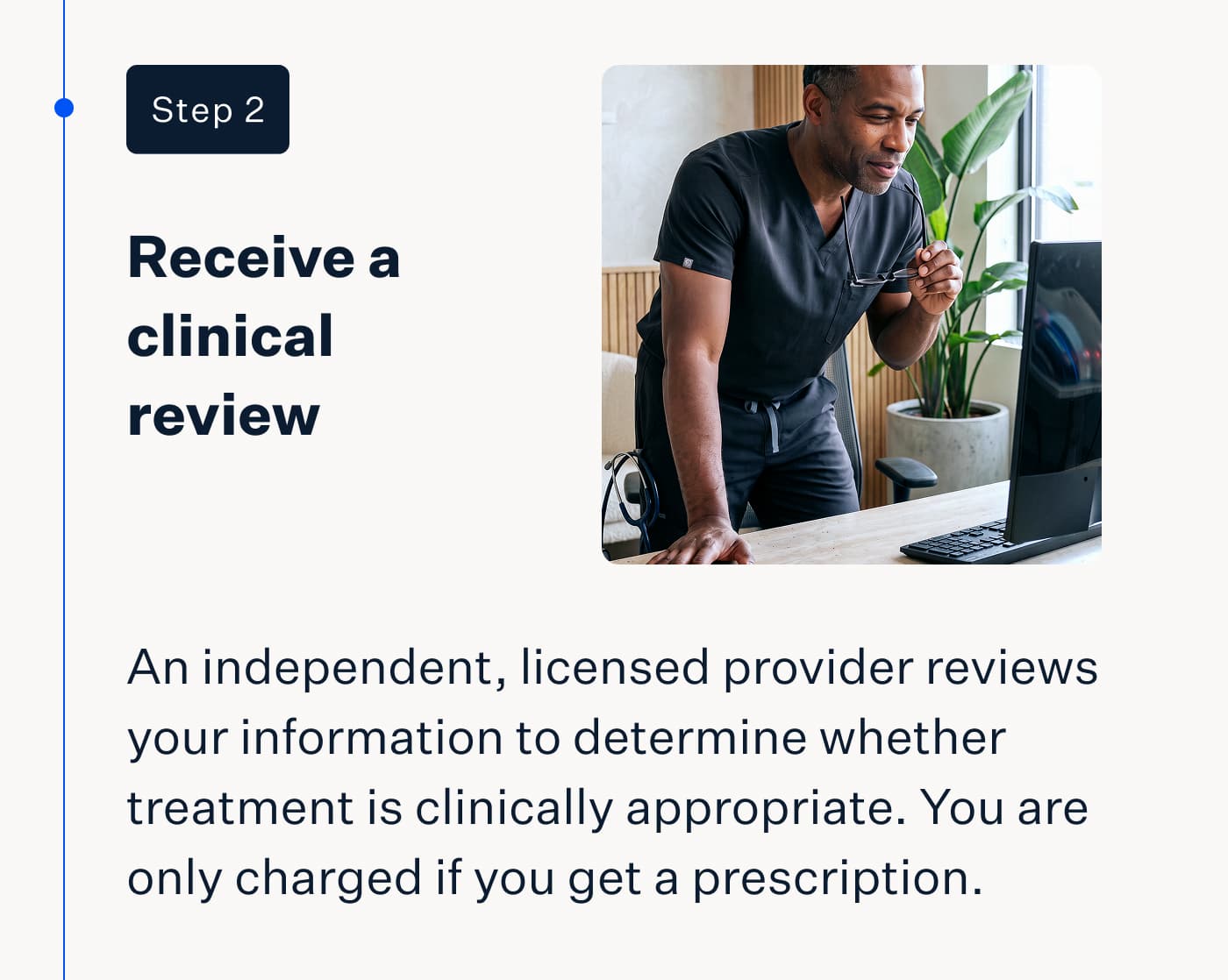 Step 2 | Receive a clinical review | An independent, licensed provider reviews your information to determine whether treatment is clinically appropriate. You are only charged if you get a prescription.