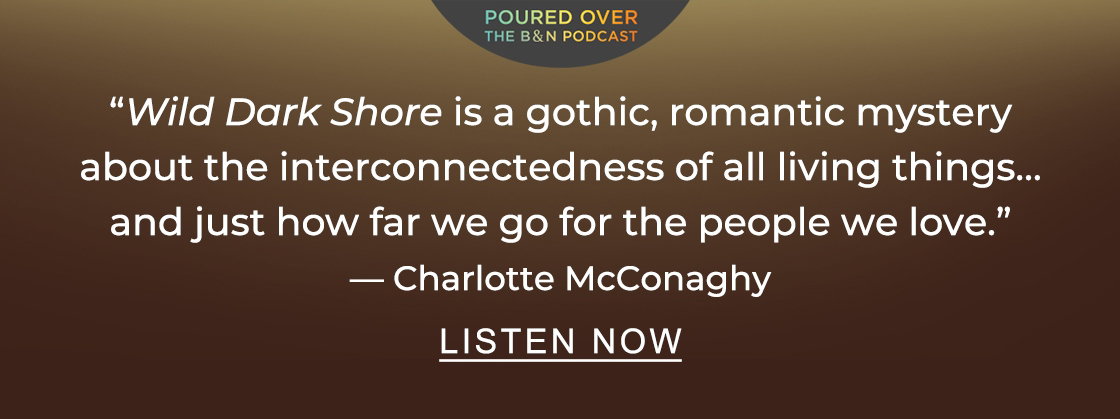POURED OVER: The B&N Podcast | ''<em>[Wild Dark Shore]</em> is a gothic, romantic mystery about the interconnectedness of all living things... and just how far we go for the people we love.'' - Charlotte McConaghy - LISTEN NOW