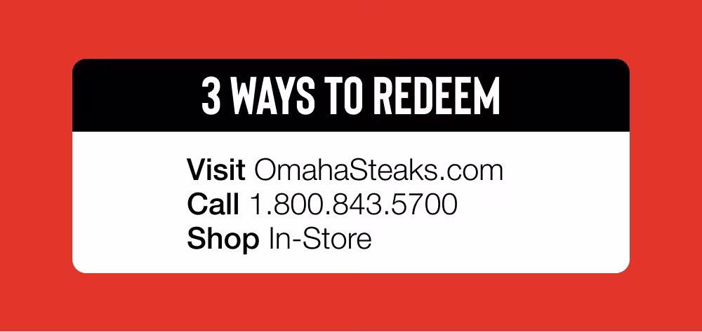 3 WAYS TO REDEEM: Visit OmahaSteaks.com | Call 1.800.843.5700 | Shop In-Store