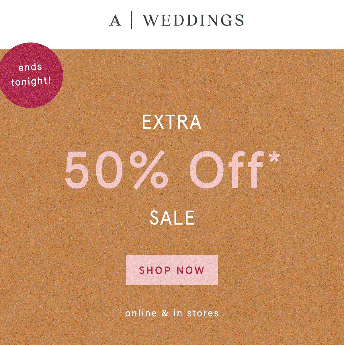 A | Weddings ends tonight! Extra 50% Off* Sale Shop Now