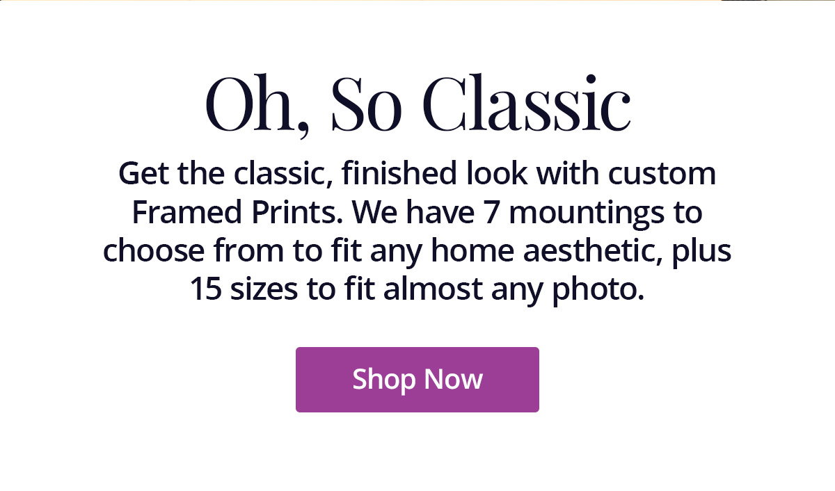 Get the classic, finished look with custom Framed Prints. We have 7 mountings to choose from to fit any home aesthetic, plus 15 sizes to fit almost any photo. Shop Now