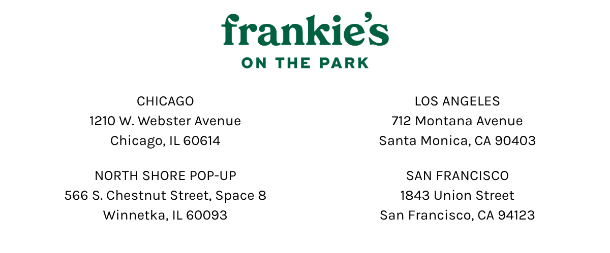 frankie's on the park | Chicago 1210 w webster avenue chicago, il 60614 | santa monica 712 montana avenue santa monica, ca 90403 North Shore Pop-Up 566 S. Chestnut St, Space 8, Winnetka IL 60093