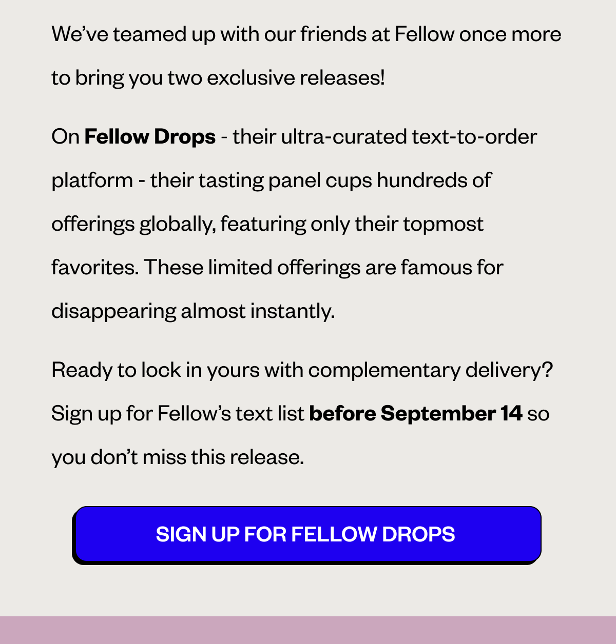 We’ve teamed up with our friends at Fellow once more to bring you two exclusive releases! On Fellow Drops—their ultra-curated text-to-order platform—their tasting panel cups hundreds of offerings globally, featuring only their topmost favorites. These limited offerings are famous for disappearing almost instantly. Ready to lock in yours with complementary delivery? Sign up for Fellow’s text list before September 14 so you don’t miss this release. CTA: SIGN UP FOR FELLOW DROPS