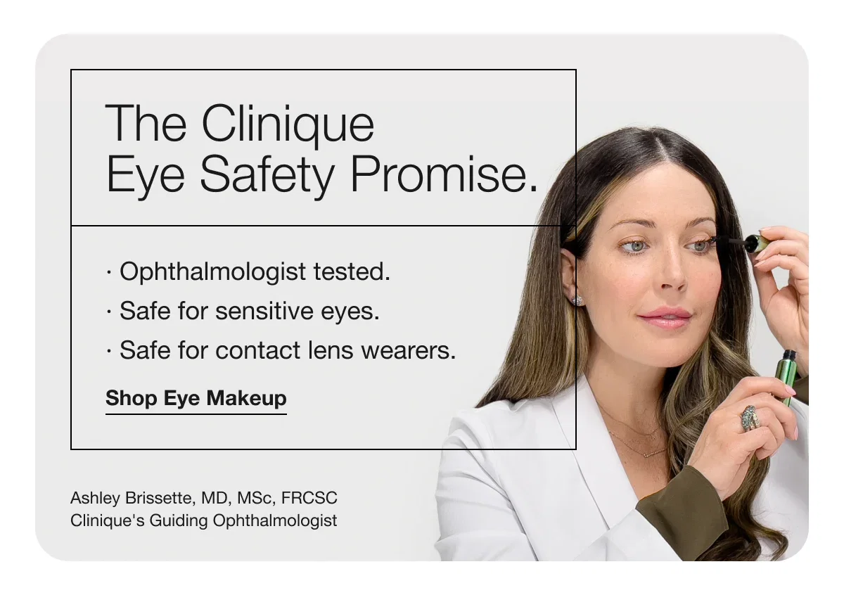 The Clinique Eye Safety Promise. | · Ophthalmologist tested. | · Safe for sensitive eyes. | · Safe for contact lens wearers. | Shop Eye Makeup | Ashley Brissette, MD, MSc, FRCSC Clinique's Guiding Ophthalmologist