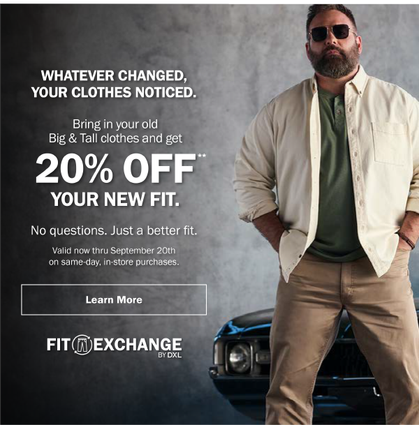 WHATEVER CHANGED, YOUR CLOTHES NOTICED. Bring in your old Big & Tall clothes and get 20% OFF** YOUR NEW FIT. No questions. Just a better fit. Valid now thru September 20th on same-day, in-store purchases. Learn More. FITEXCHANGE BY DXL