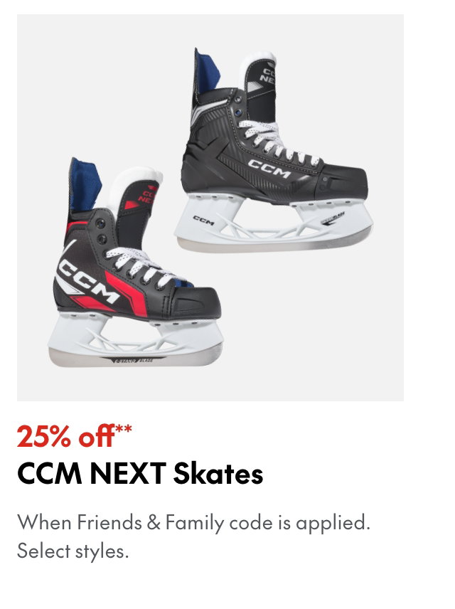 25% off** CCM NEXT Skates
*When Friends & Family code is applied. Select brands & styles.