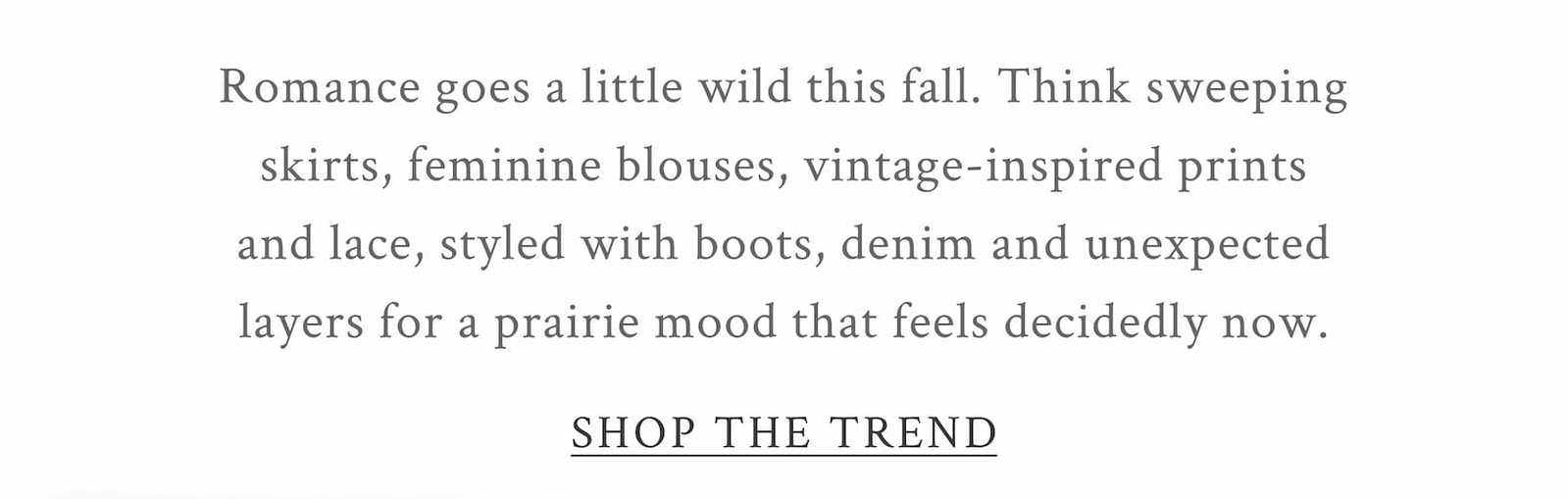 Romance goes a little wild this fall. Think sweeping skirts, feminine blouses, vintage-inspired prints and lace, styled with boots, denim and unexpected layers for a prairie mood that feels decidedly now. <SHOP THE TREND>