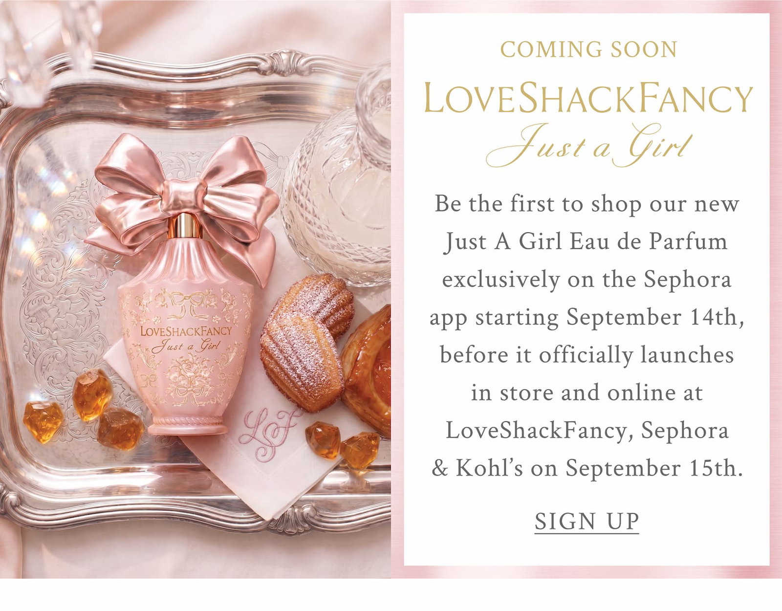 COMING SOON LoveShackFancy Just A Girl   Be the first to shop our new Just A Girl Eau de Parfum exclusively on the Sephora app starting September 14th, before it officially launches in store and online at LoveShackFancy, Sephora & Kohl’s on September 15th. <SIGN UP>