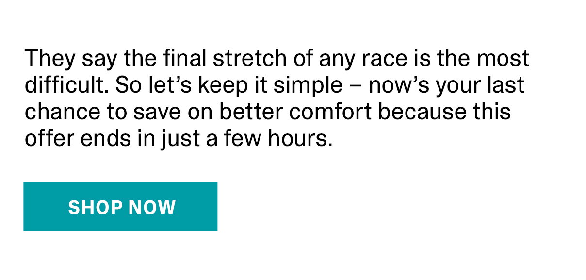 They say the final stretch of any race is the most difficult. So let's keep it simple - now's your last chance to save on better comfort because this offer ends in just a few hours. | SHOP NOW >>