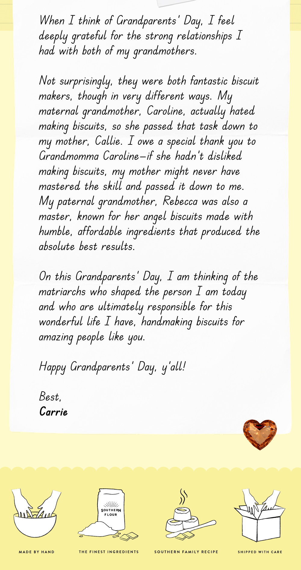 When I think of Grandparents' Day, I feel deeply grateful for the strong relationships I had with both of my grandmothers.  Not surprisingly, they were both fantastic biscuit makers, though in very different ways. My maternal grandmother, Caroline, actually hated making biscuits, so she passed that task down to my mother, Callie. I owe a special thank you to Grandmomma Caroline—if she hadn't disliked making biscuits, my mother might never have mastered the skill and passed it down to me. My paternal grandmother, Rebecca was also a master, known for her angel biscuits made with humble, affordable ingredients that produced the absolute best results.  On this Grandparents' Day, I am thinking of the matriarchs who shaped the person I am today and who are ultimately responsible for this wonderful life I have, handmaking biscuits for amazing people like you.  Happy Grandparents' Day, y'all!  Best, Carrie