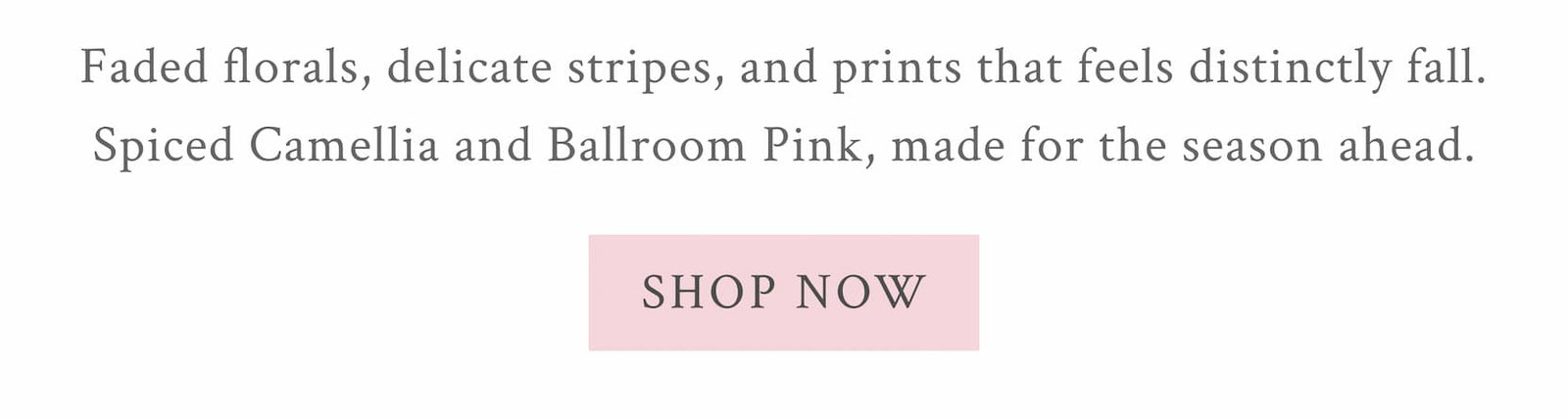 Faded florals, delicate stripes, and prints that feels distinctly fall. Spiced Camellia and Ballroom Pink, made for the season ahead. <SHOP NOW>
