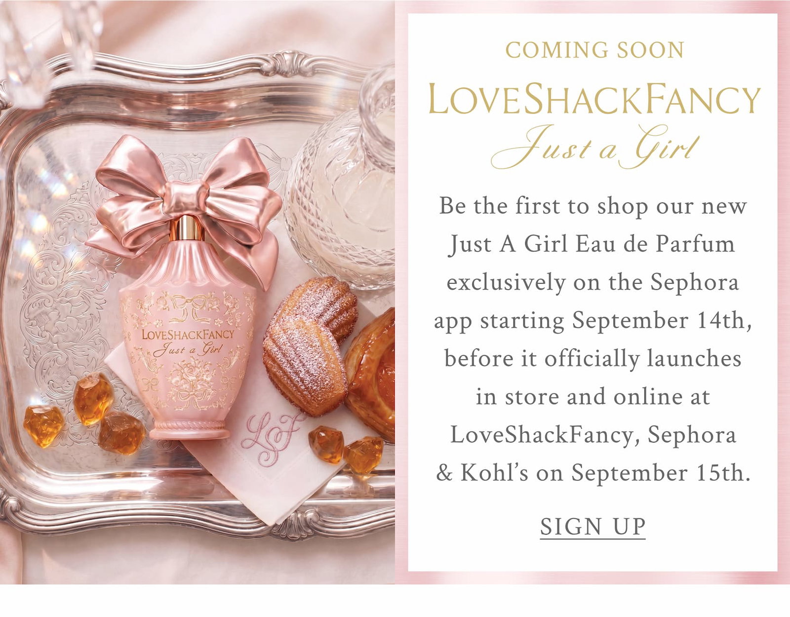 COMING SOON LOVESHACKFANCY Just A Girl    Be the first to shop our new Just A Girl Eau de Parfum exclusively on the Sephora app starting September 14th, before it officially launches in store and online at LoveShackFancy, Sephora & Kohl’s on September 15th. <SIGN UP>