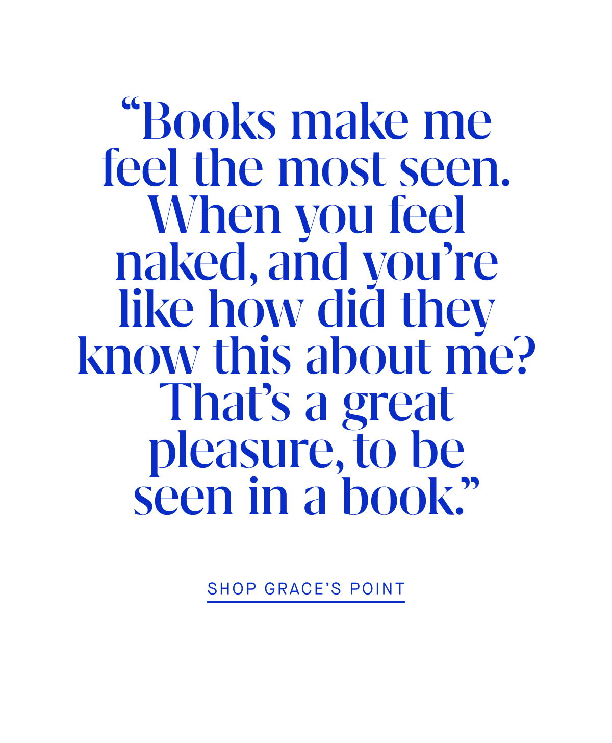 “Books make me feel the most seen. When you feel naked, and you’re like how did they know this about me? That’s a great pleasure, to be seen in a book.” SHOP GRACE’S POINT