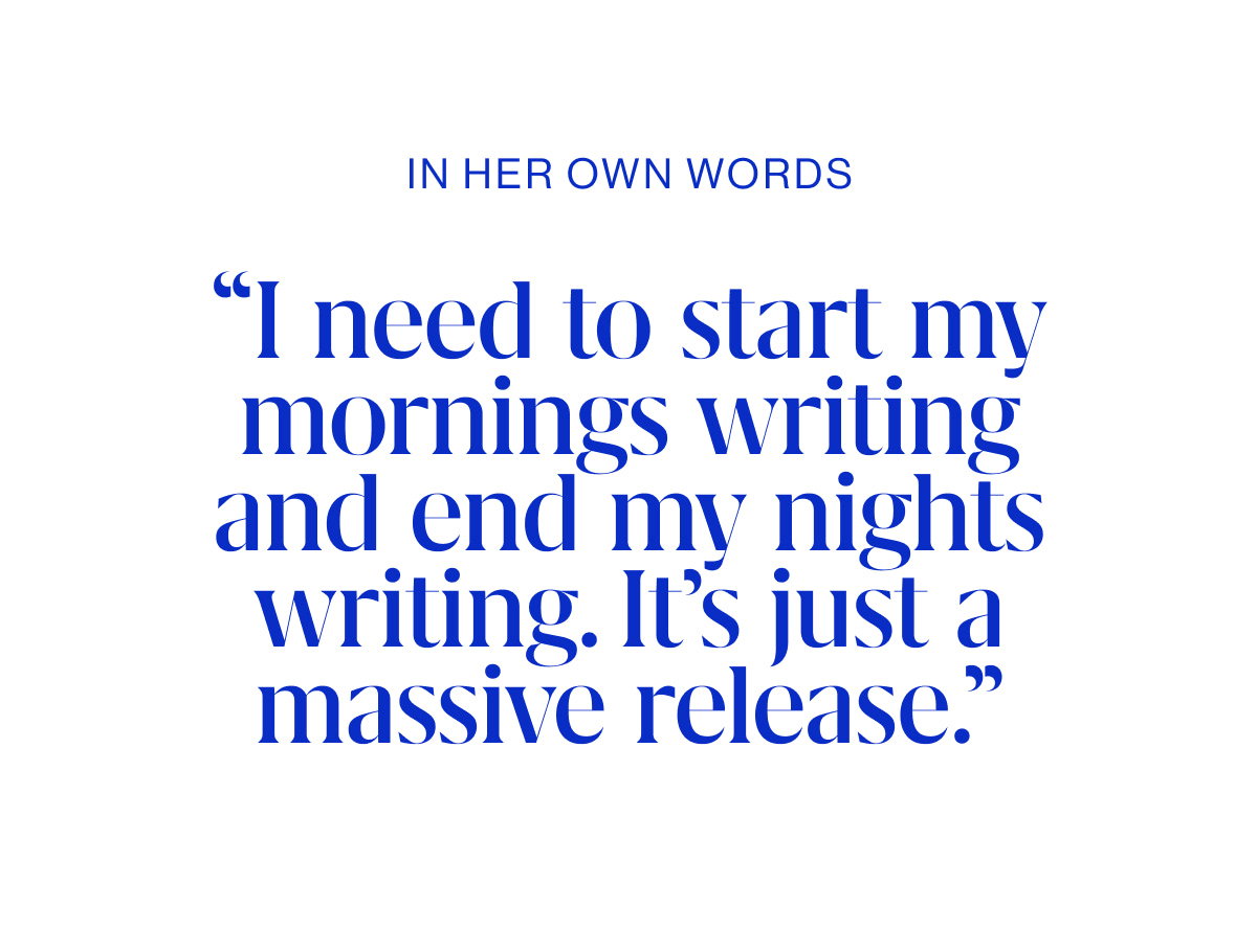 IN HER OWN WORDS Quotes “I need to start my mornings writing and end my nights writing. It’s just a massive release.”