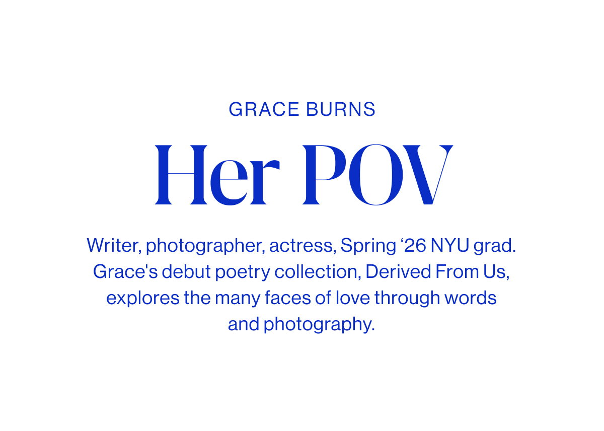 Grace Burns Headline Her POV Body Writer, photographer, actress, Spring ‘26 NYU grad. Grace's debut poetry collection, Derived From Us, explores the many faces of love through words and photography.