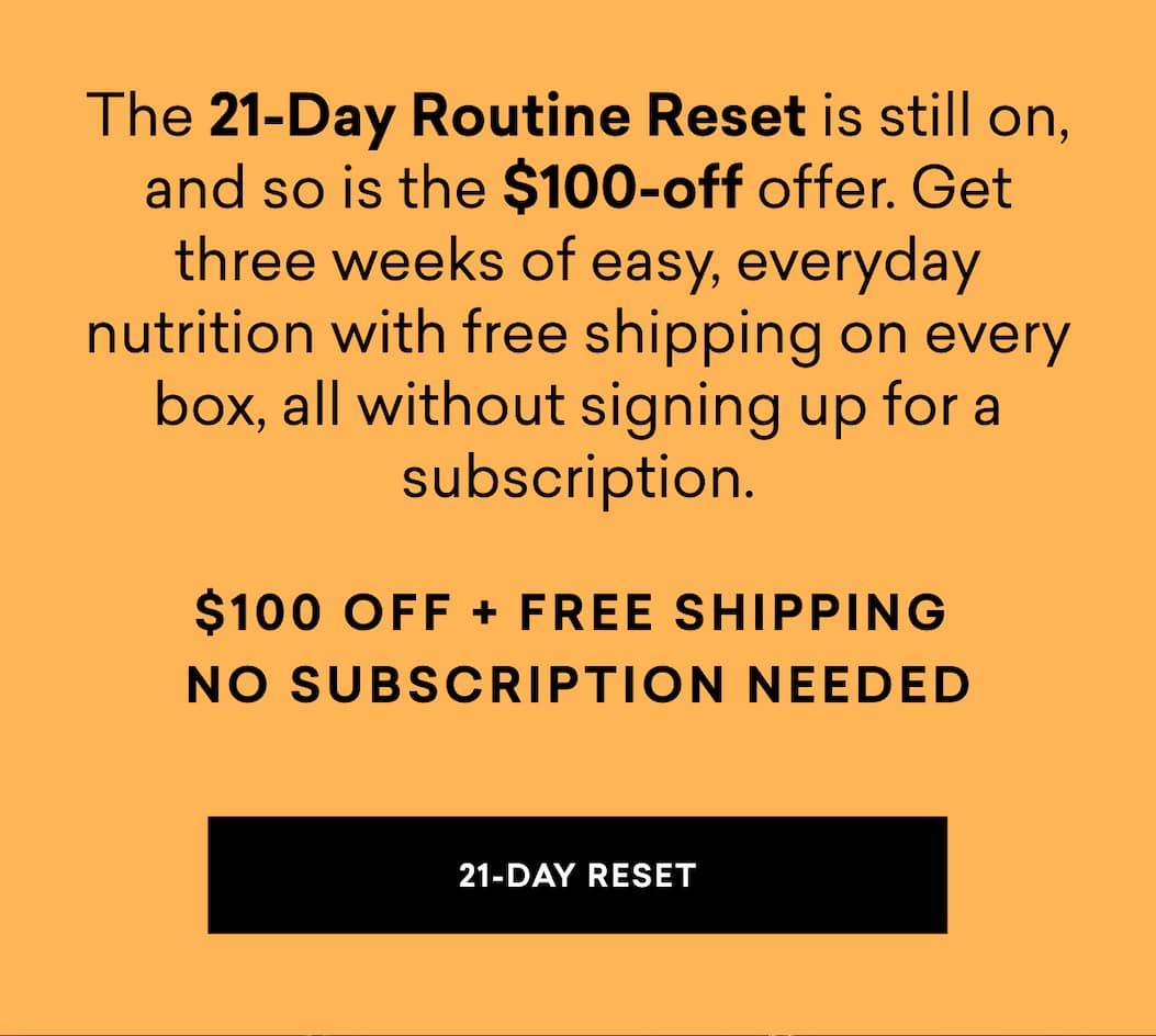 The 21-Day Routine Reset is still on, and so is the $100-off offer. Get three weeks of easy, everyday nutrition with free shipping on every box, all without signing up for a subscription.
