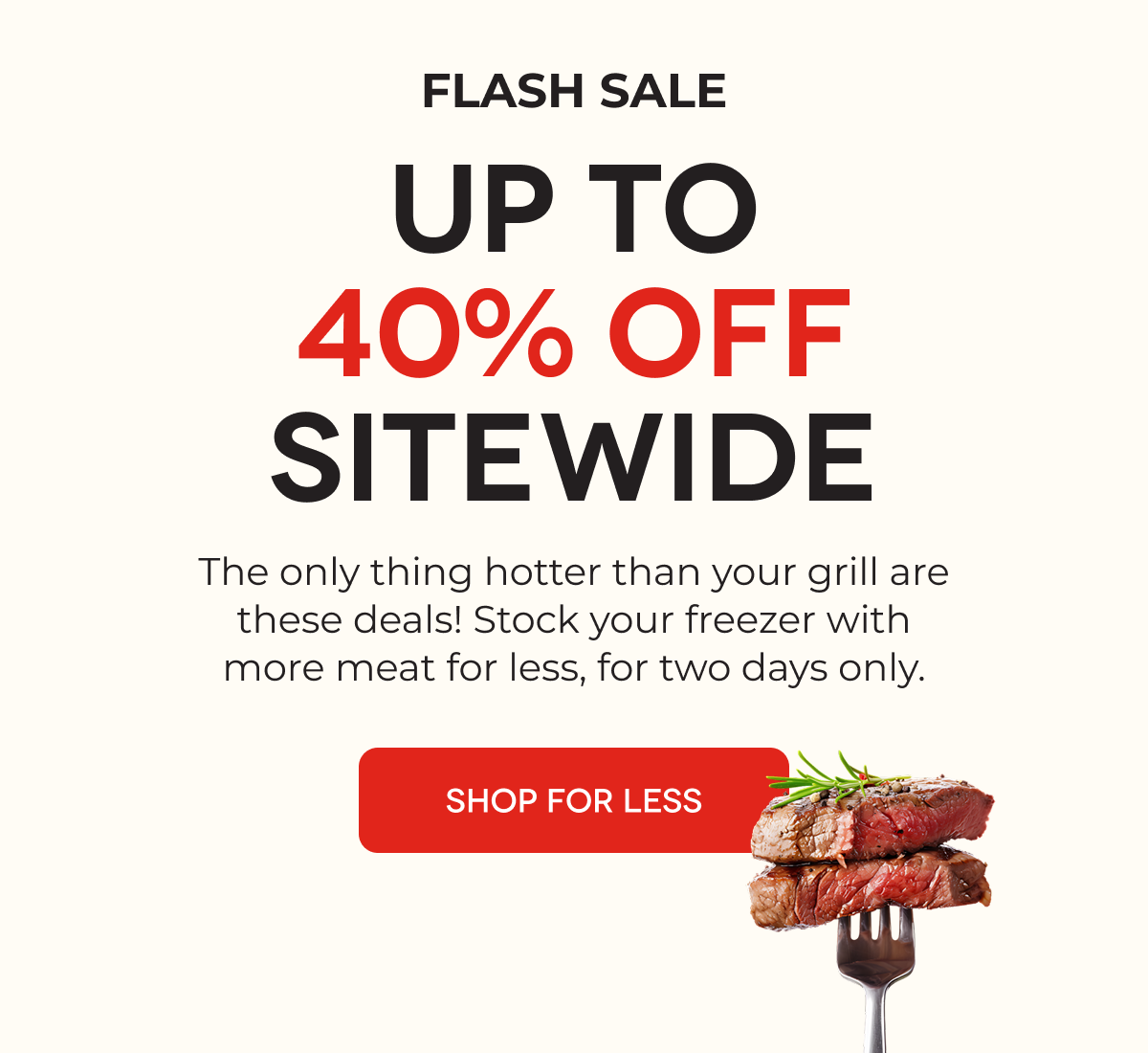 FLASH SALE UP TO 40% OFF SITEWIDE The only thing hotter than your grill are these deals! Stock your freezer with more meat for less, for two days only. SHOP FOR LESS