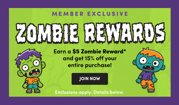 MEMBER EXCLUSIVE ZOMBIE REWARDS Earn $5 Zombie Rewards* and get $15 off your purchase! JOIN NOW