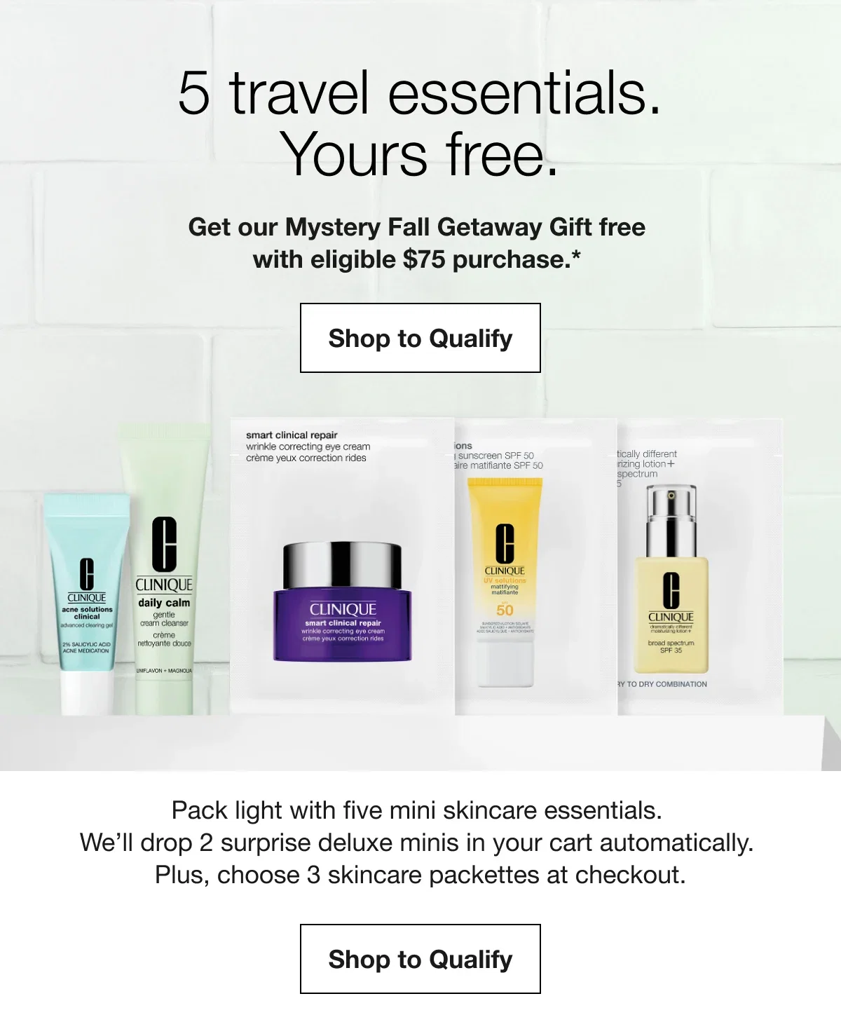 5 travel essentials. Yours free. | Get our Mystery Fall Getaway Gift free with eligible $75 purchase.* | Shop to Qualify | Pack light with five mini skincare essentials. We’ll drop 2 surprise deluxe minis in your cart automatically. Plus, choose 3 skincare packettes at checkout. | Shop to Qualify