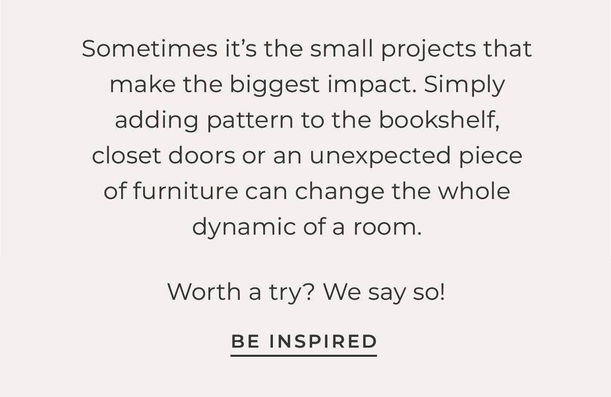 Text box with "Sometimes it's the small projects that make the biggest impact. Simply adding pattern to the bookshelf, closet doors or an unexpected piece of furniture can change the whole dynamic of a room. Worth a try? We say so! Be Inspired"