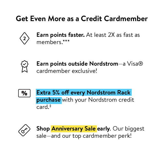 Get even more as a cardmember. Earn points faster, earn points outside Nordstrom, get an extra 5% off at Nordstrom Rack and shop Anniversary Sale early.