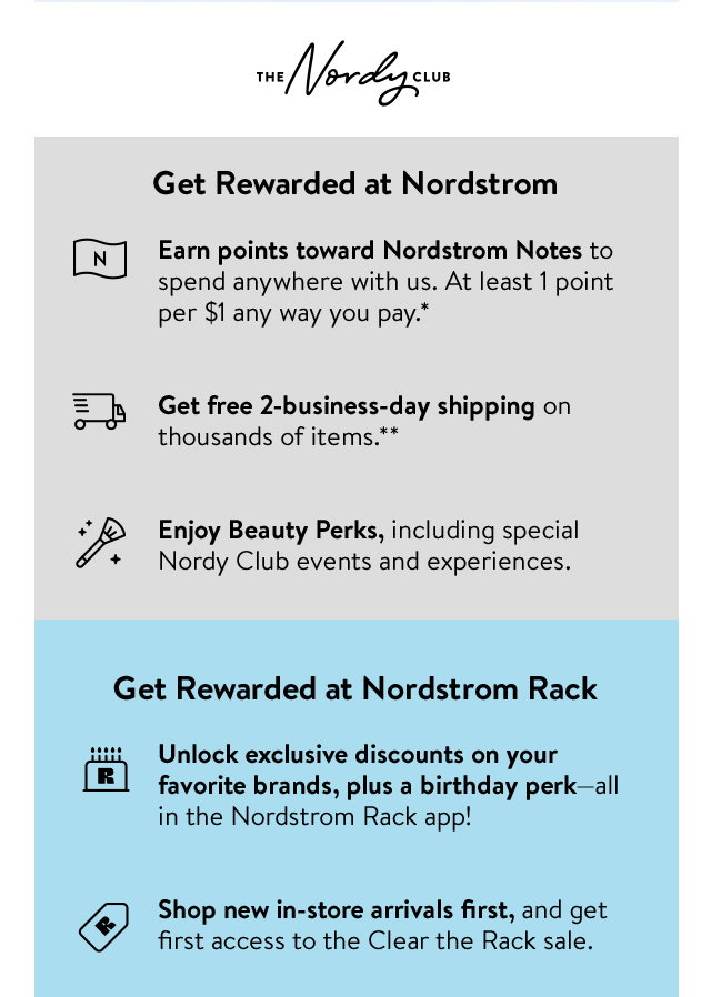 Get rewarded at Nordstrom: earn points toward Nordstrom Notes to spend anywhere with us, get free two-business-day shipping and enjoy Beauty Perks, including special events and experiences. Get rewarded at Nordstrom Rack: unlock exclusive deals and a birthday perk in the Nordstrom Rack app, shop new in-store arrivals first and get first access to Clear the Rack.