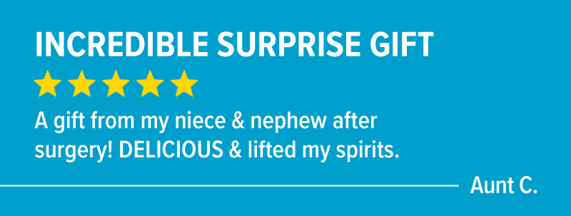 "Incredible surprise gift! 5 stars. A gift from my niece & nephew after surgery! DELICIOUS & lifted my spirits." - Aunt C.