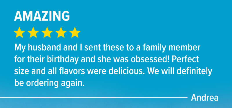 "Amazing! 5 stars. My husband and I sent these to a family member for their birthday and she was obsessed! Perfect size and all flavors were delicious. We will definitely be ordering again." - Andrea
