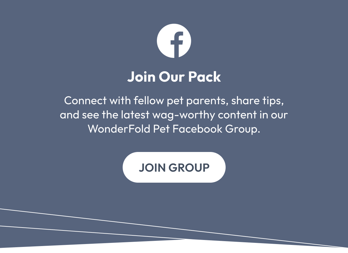 Join Our Pack | Connect with fellow pet parents, share tips, and see the latest wag-worthy content in our WonderFold Pet Facebook Group. | Join Group
