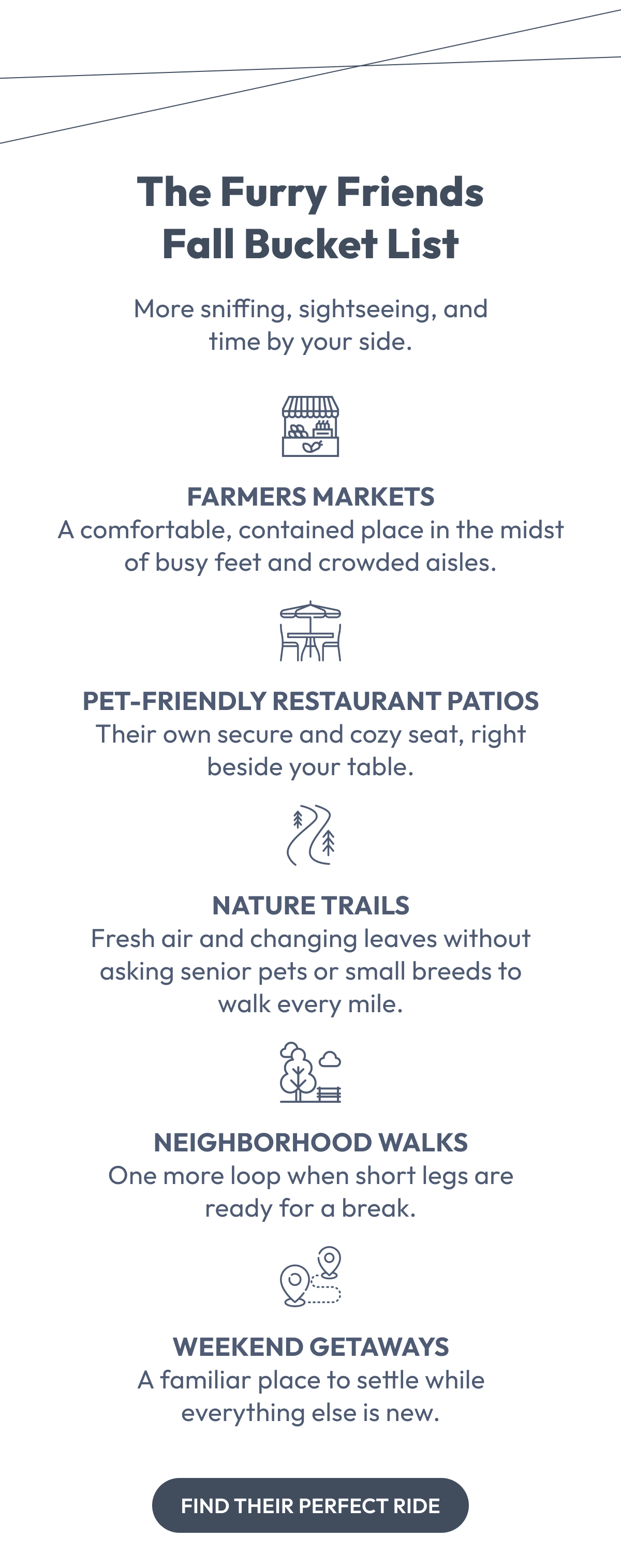 The Furry Friends Fall Bucket List | More sniffing, sightseeing, and time by your side. | FARMERS MARKETS A comfortable, contained place in the midst of busy feet and crowded aisles.  PET-FRIENDLY RESTAURANT PATIOS Their own secure and cozy seat, right beside your table.  NATURE TRAILS Fresh air and changing leaves without asking senior pets or small breeds to walk every mile.  NEIGHBORHOOD WALKS One more loop when short legs are ready for a break.  WEEKEND GETAWAYS A familiar place to settle while everything else is new. | Find Their Perfect Ride