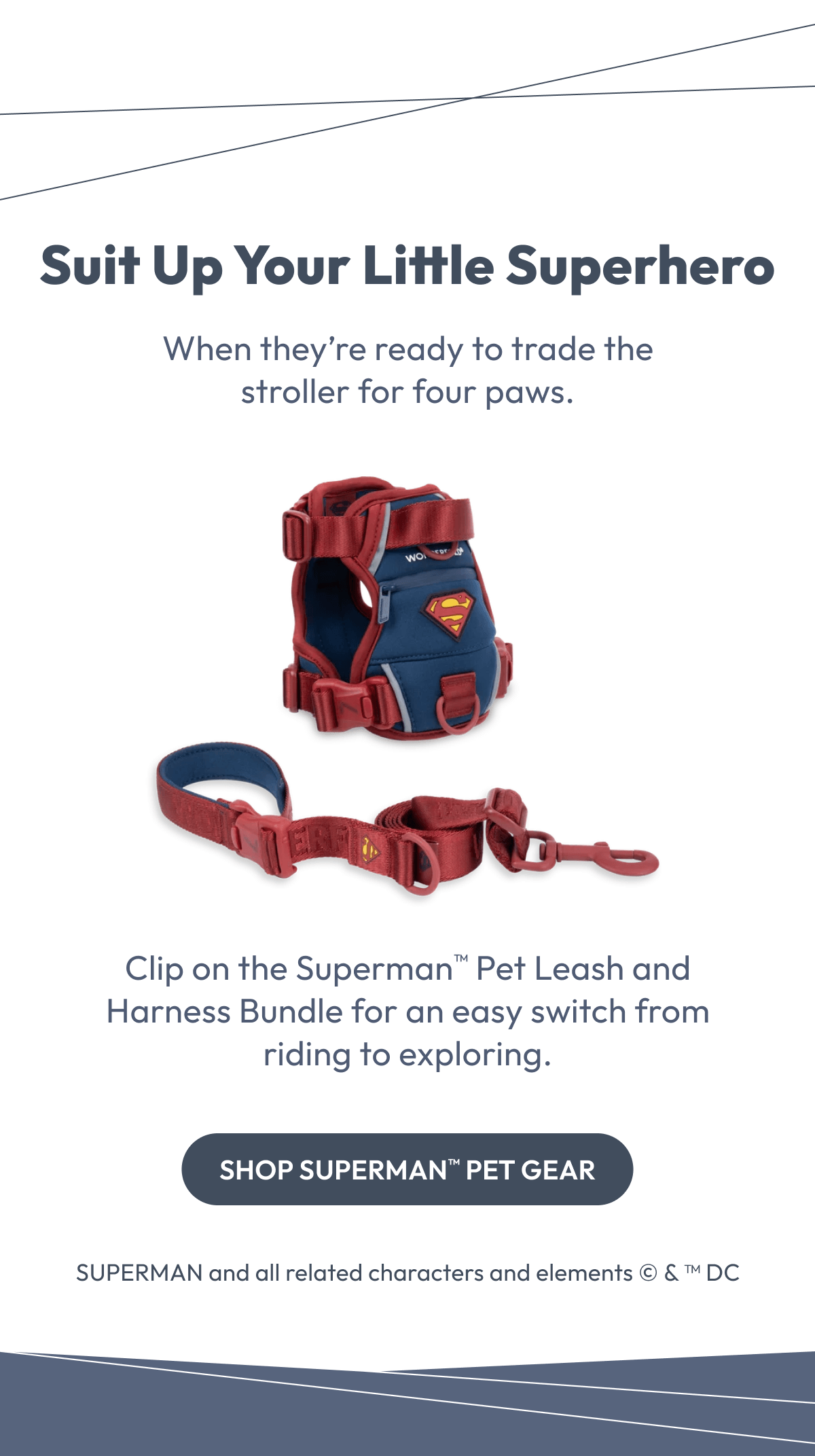 Suit Up Your Little Superhero | When they’re ready to trade the stroller for four paws. | Clip on the Superman™ Pet Leash and Harness Bundle for an easy switch from riding to exploring. |  Shop Superman™ Pet Gear |  SUPERMAN and all related characters and elements © & ™ DC